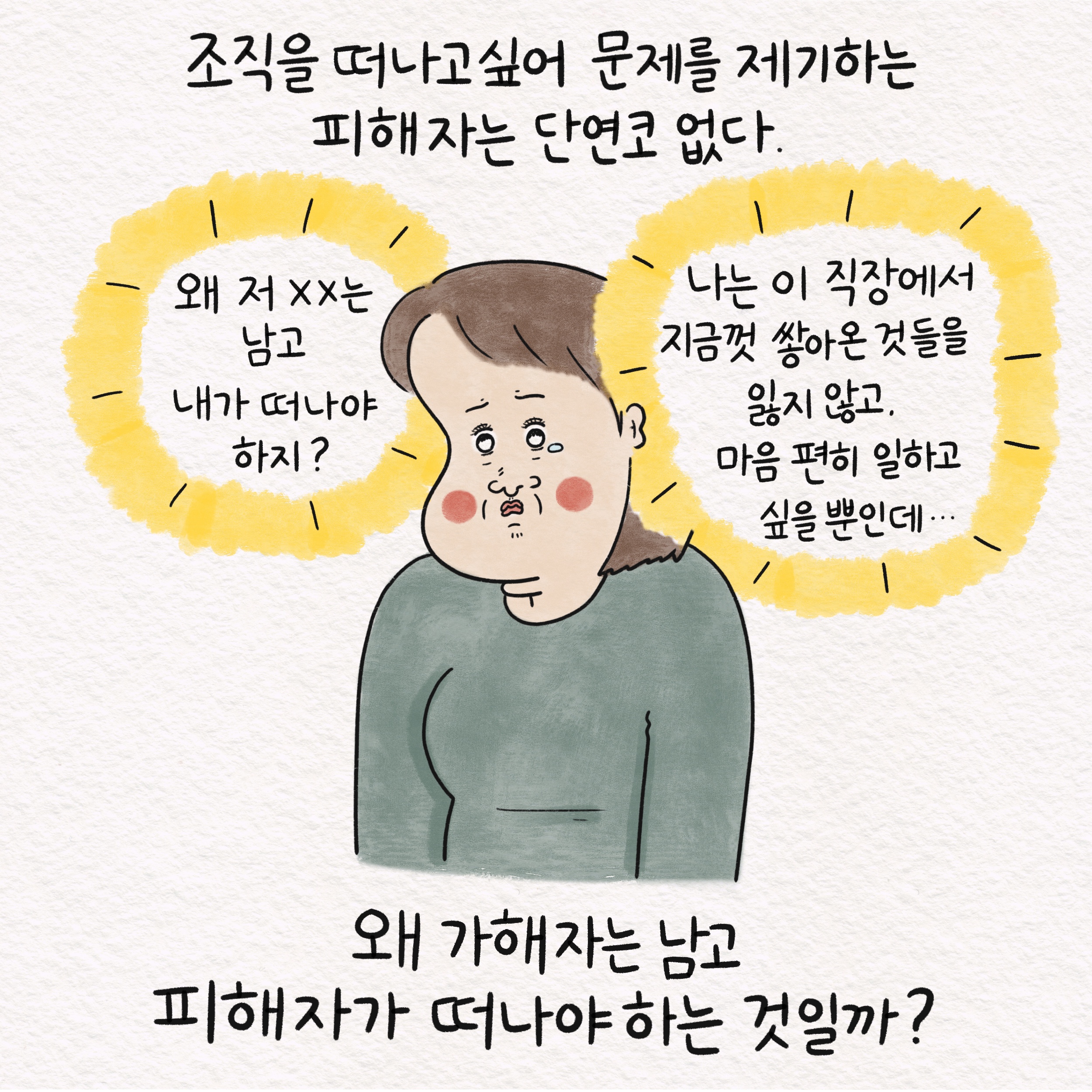 조직을 떠나고 싶어 문제를 제기하는 피해자는 단연코 없다. 말풍선1(왜 저 XX는 남고 내가 떠나야 하지?) 말풍선2(나는 이 직장에서 지금껏 쌓아온 것들을 잃지 않고. 마음 편히 일하고 싶을 뿐인데...) 왜 가해자는 남고 피해자가 떠나야 하는 것일까?