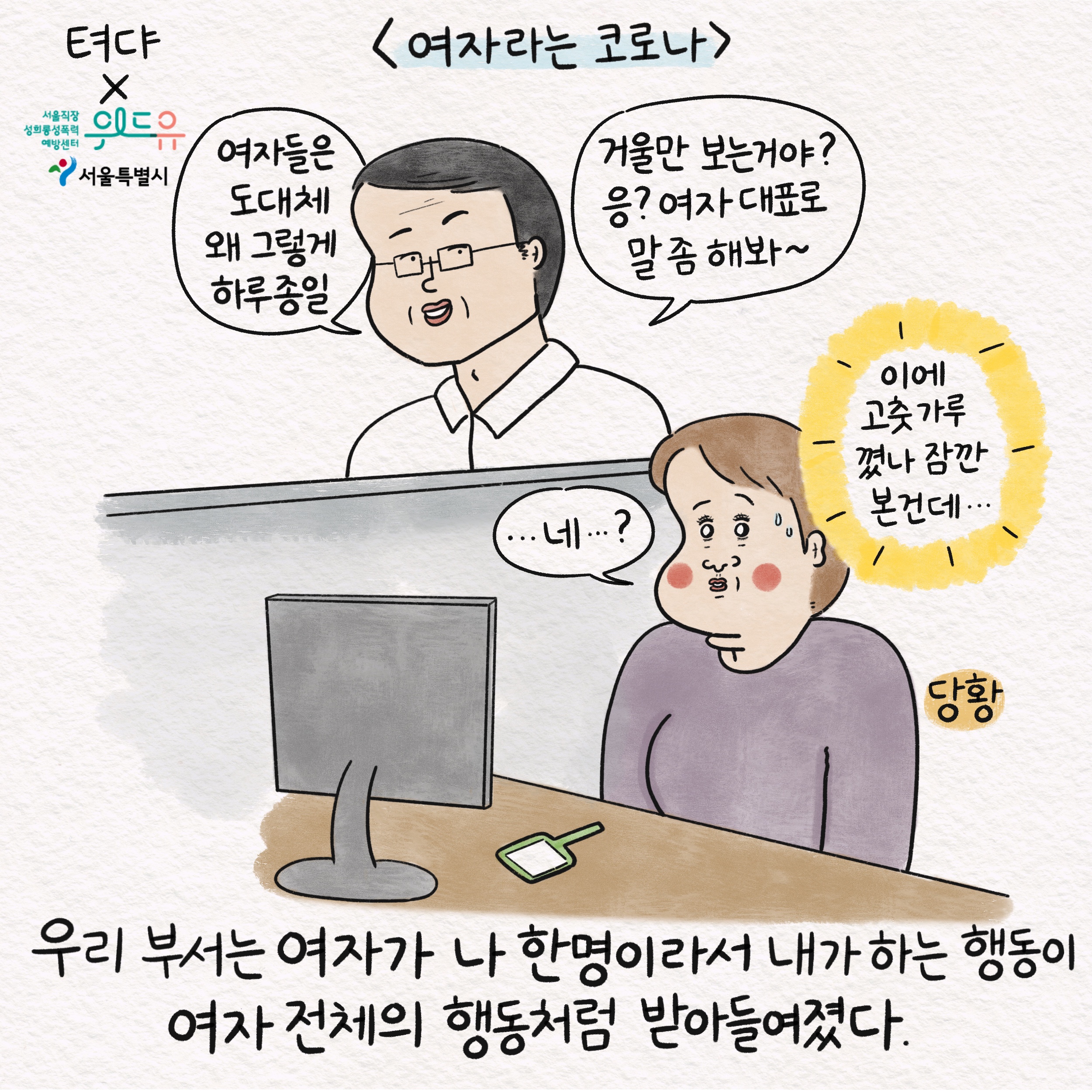 텨댜X위드유 서울직장성희롱성폭력예방센터 서울특별시 여자라는 코로나 말풍선1(여자들은 도대체 왜 그렇게 하루종일) 말풍선2(거울만 보는 거야? 응? 여자 대표로 말 좀 해봐~) 말풍선3(...네...?) 말풍선4(이에 고춧가루 꼈나 잠깐 본 건데...) 당황 우리 부서는 여자가 나 한명이라서 내가 하는 행동이 여자 전체의 행동처럼 받아들여졌다.