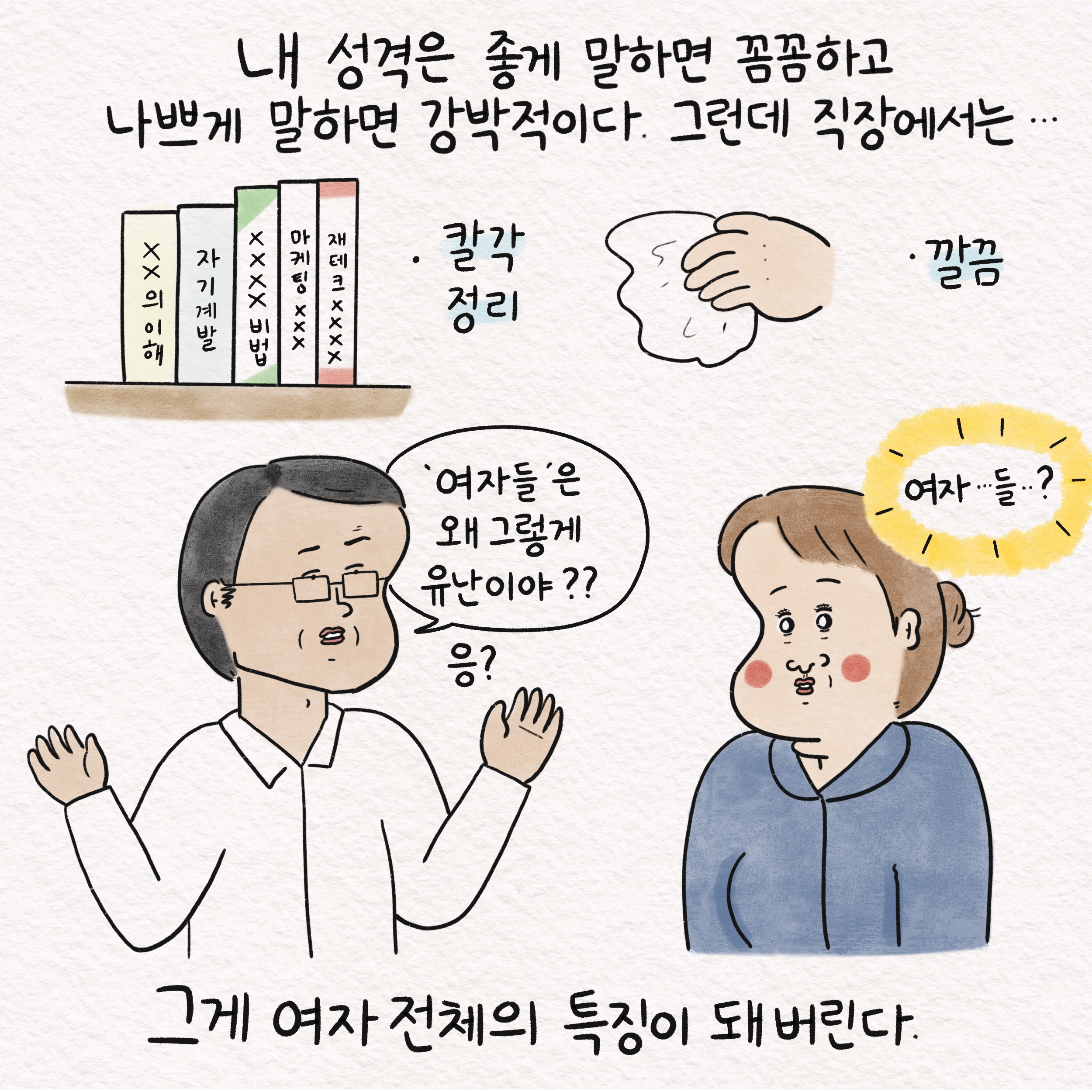 내 성격은 좋게 말하면 꼼꼼하고 나쁘게 말하면 강박적이다. 그런데 직장에서는... 칼각 정리 깔끔 말풍선1(여자들은 왜 그렇게 유난이야?) 응? 말풍선2(여자...들..?) 그게 여자 전체의 특징이 돼 버린다.