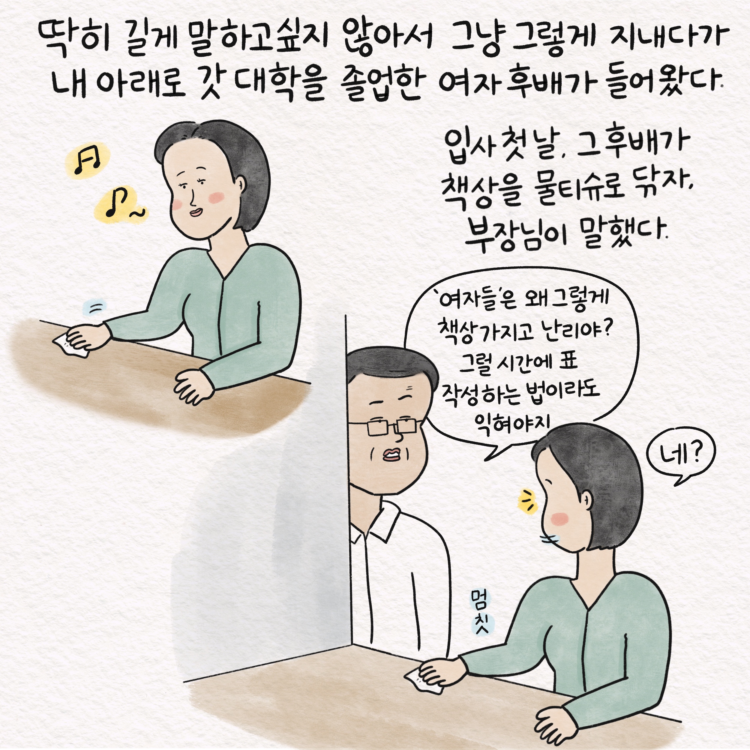 딱히 길게 말하고 싶지 않아서 그냥 그렇게 지내다가 내 아래로 갓 대학을 졸업한 여자 후배가 들어왔다. 입사 첫날, 그 후배가 책상을 물티슈로 닦자, 부장님이 말했다. 말풍선1(여자들은 왜 그렇게 책상 가지고 난리야? 그럴 시간에 표 작성하는 법이라도 익혀야지) 멈칫 말풍선2(네?)