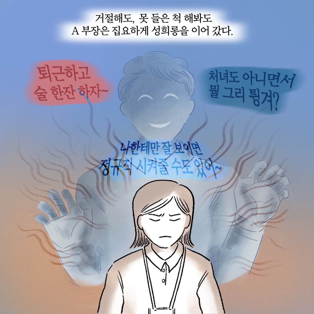 거절해도, 못 들은 척 해봐도 A부장은 집요하게 성희롱을 이어갔다. 말풍선1(퇴근하고 술 한잔 하자~) 말풍선2(처녀도 아니면서 뭘 그리 튕겨?) 말풍선3(나한테만 잘 보이면 정규직 시켜줄 수도 있어~)