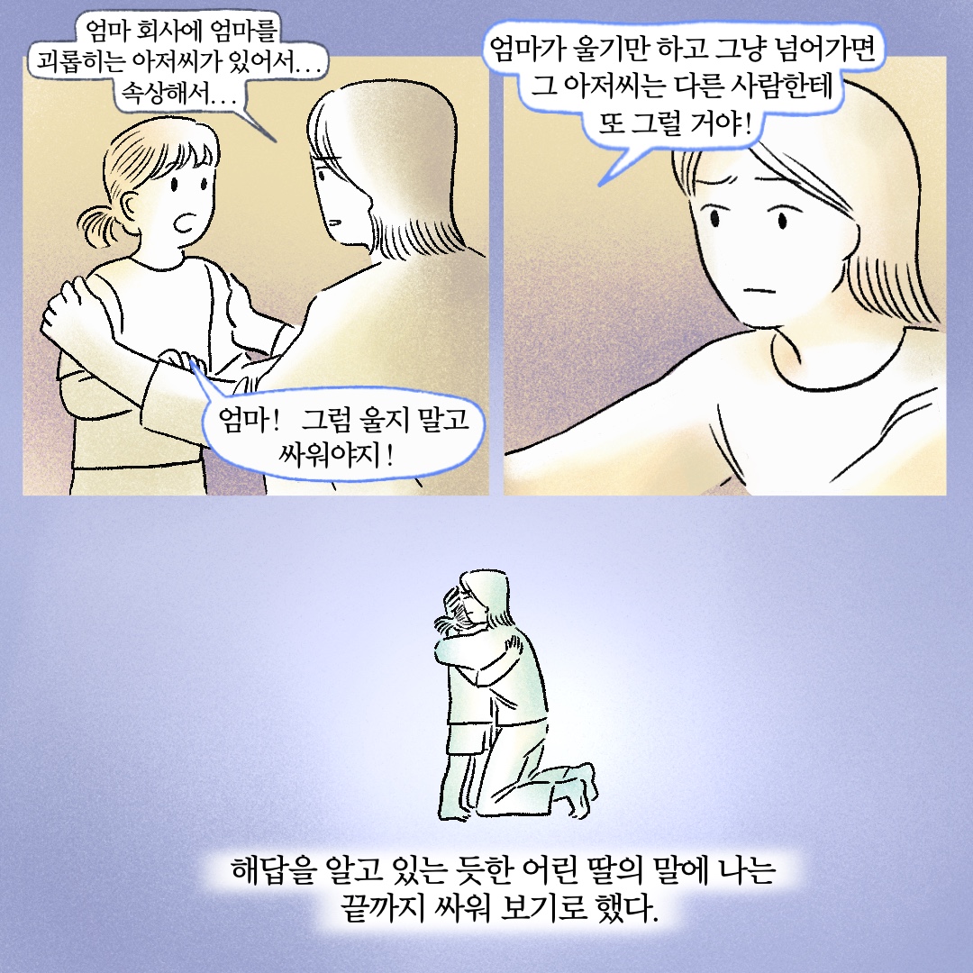말풍선1(엄마 회사에 엄마를 괴롭히는 아저씨가 있어서... 속상해서...) 말풍선2(엄마! 그럼 울지 말고 싸워야지!) 말풍선3(엄마가 울기만 하고 그냥 넘어가면 그 아저씨는 다른 사람한테 또 그럴 거야!) 해답을 알고 있는 듯한 어린 딸의 말에 나는 끝까지 싸워 보기로 했다.