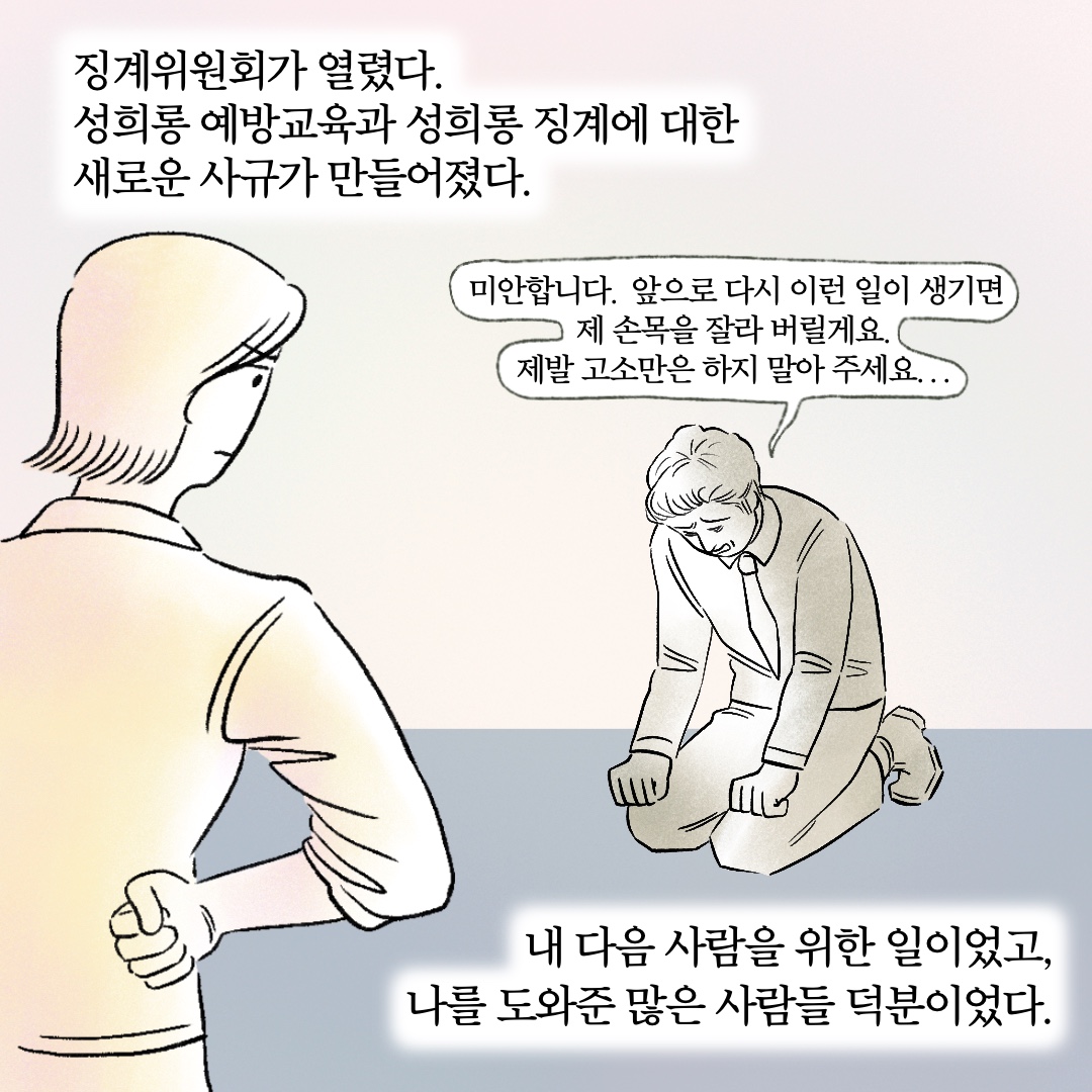 징계위원회가 열렸다. 성희롱 예방교육과 성희롱 징계에 대한 새로운 사규가 만들어졌다. 말풍선1(미안합니다. 앞으로 다시 이런 일이 생기면 제 손목을 잘라 버릴게요. 제발 고소만은 하지 말아 주세요...) 내 다음 사람을 위한 일이었고, 나를 도와준 많은 사람들 덕분이었다.