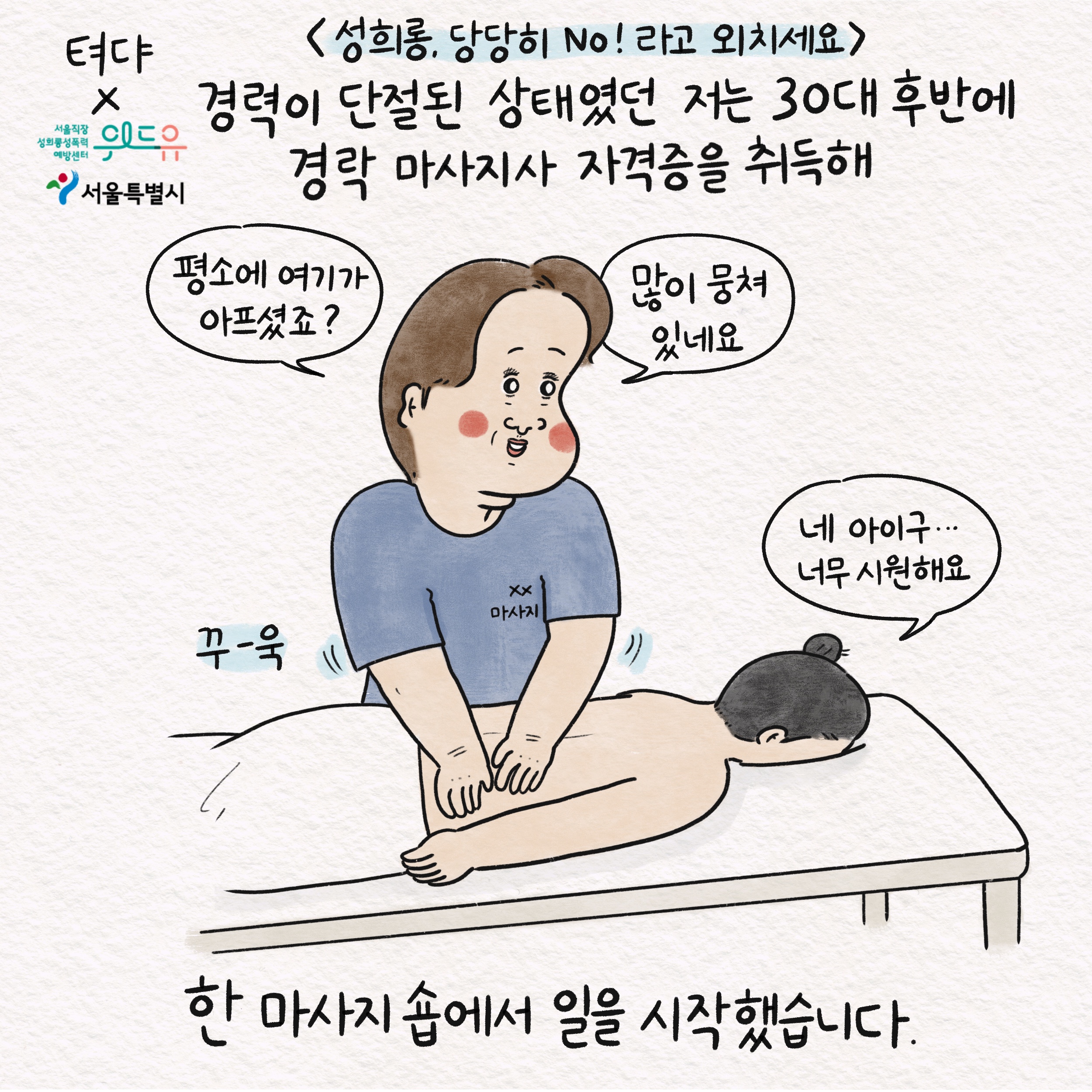 성희롱, 당당히 No!라고 외치세요 경력이 단절된 상태였던 저는 30대 후반에 경락 마사지사 자격증을 취득해 말풍선1(평소에 여기가 아프셨죠?) 말풍선2(많이 뭉쳐 있네요) 꾸-욱 말풍선3(네 아이구... 너무 시원해요) 한 마사지 숍에서 일을 시작했습니다.