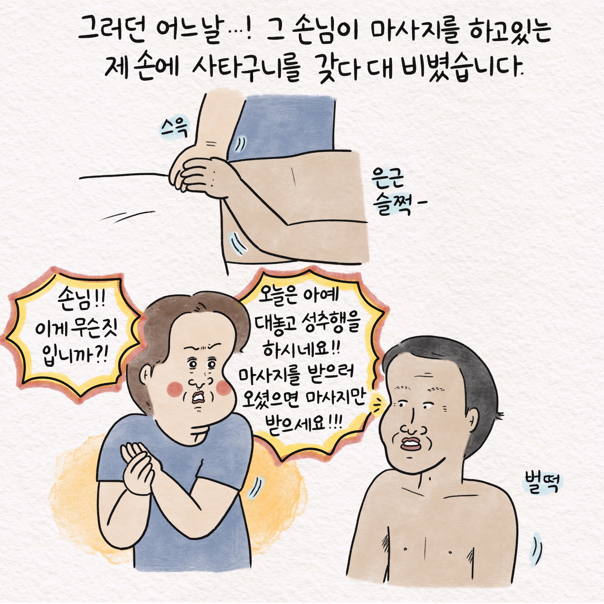 그러던 어느날...! 그 손님이 마사지를 하고있는 제 손에 사타구니를 갖다 대 비볐습니다. 스윽 은근슬쩍- 말풍선1(손님!! 이게 무슨짓 입니까?!) 말풍선2(오늘은 아예 대놓고 성추행을 하시네요!! 마사지를 받으러 오셨으면 마사지만 받으세요!!!) 벌떡