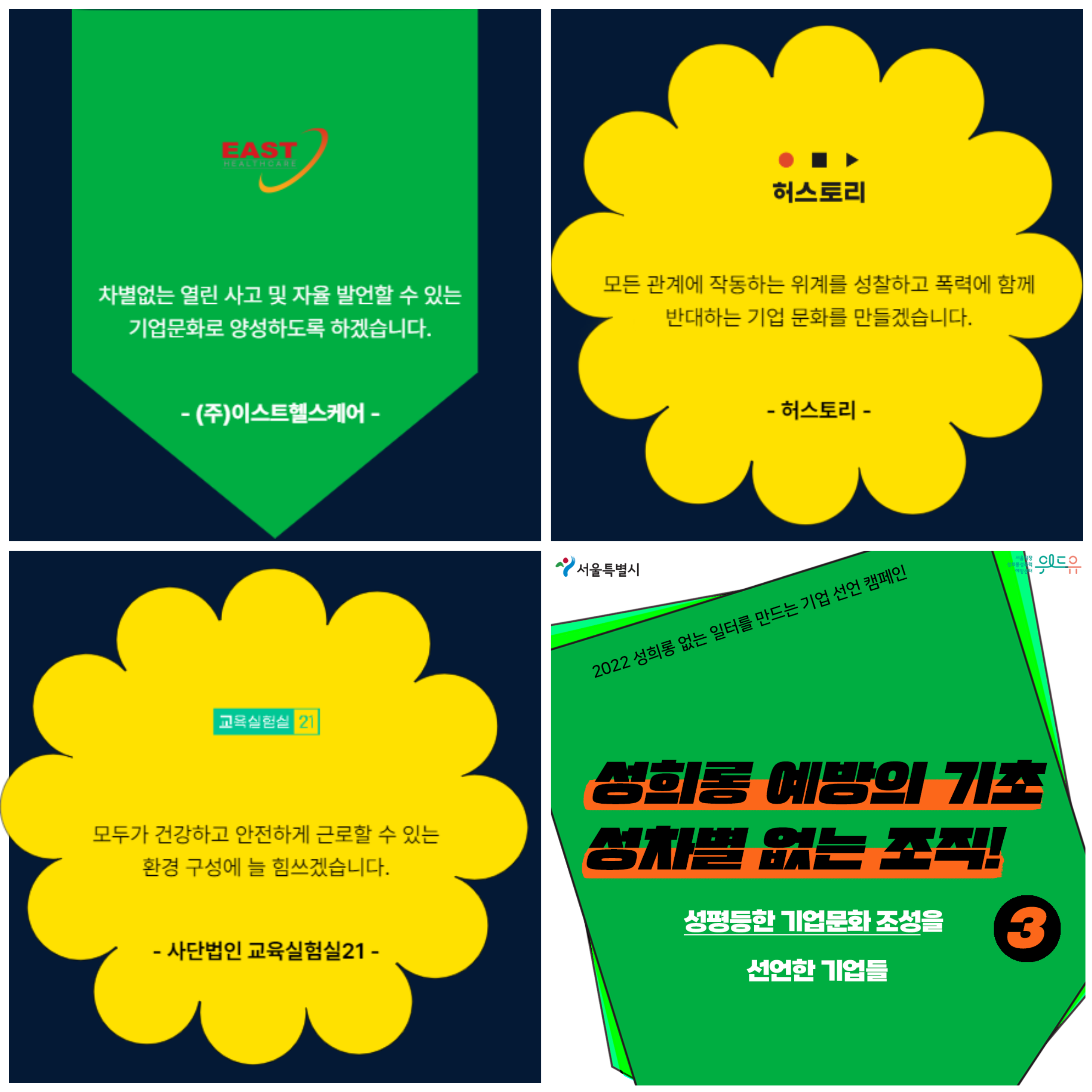 차별없는 열린 사고 및 자율 발언할 수있는 기업문화로 양성하도록 하겠습니다. 주. 이스트헬스케어. 모든 관계에 작동하는 위계를 성찰하고 폭력에 함께 반대하는 기업 문화를 만들겠습니다. 허스토리. 모두가 건강하고 안전하게 근로할 수 있는 환경 구성에 늘 신경쓰곘습니다. 사단법인 교육실험실21. 2022 성희롱 없는 일터를 만드는 기업 선언 캠페인. 3탄. 성희롱 예방의 기초. 성차별 없는 조직. 성평등한 기업문화 조성을 선언한 기업들