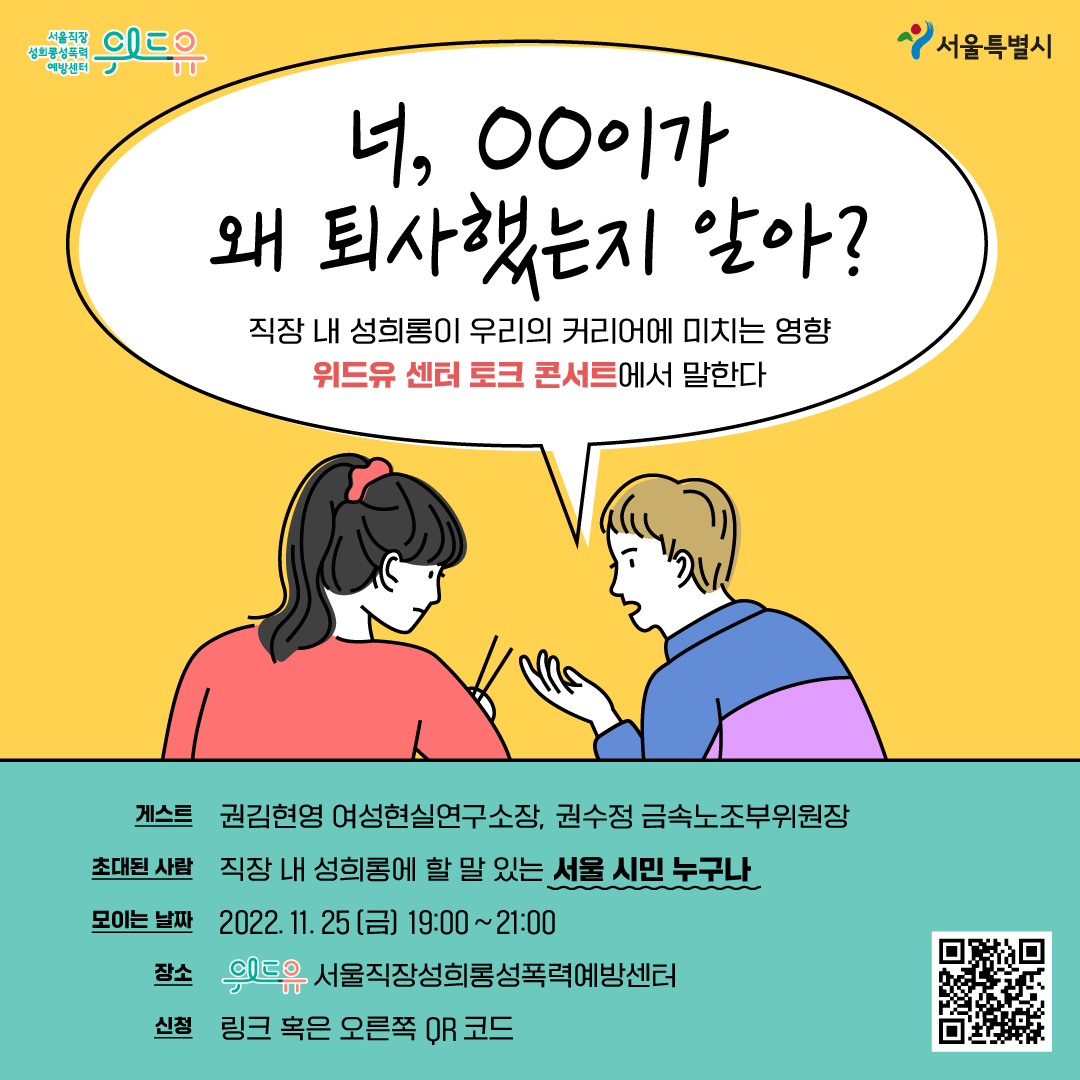 위드유 서울직장성희롱성폭력예방센터 서울특별시 말풍선1(너, ㅇㅇ이가 왜 퇴사했는지 알아? 직장 내 성희롱이 우리의 커리어에 미치는 영향 위드유 센터 토크 콘서트에서 말한다) 게스트 권김현영 여성현실연구소장, 권수정 금속노조부위원장 초대된 사람 직장 내 성희롱에 할 말 있는 서울 시민 누구나 모이는 날짜 2022.11.25 금 19:00~21:00 장소 위드유 서울직장성희롱성폭력예방센터 신청 링크 혹은 QR 코드
