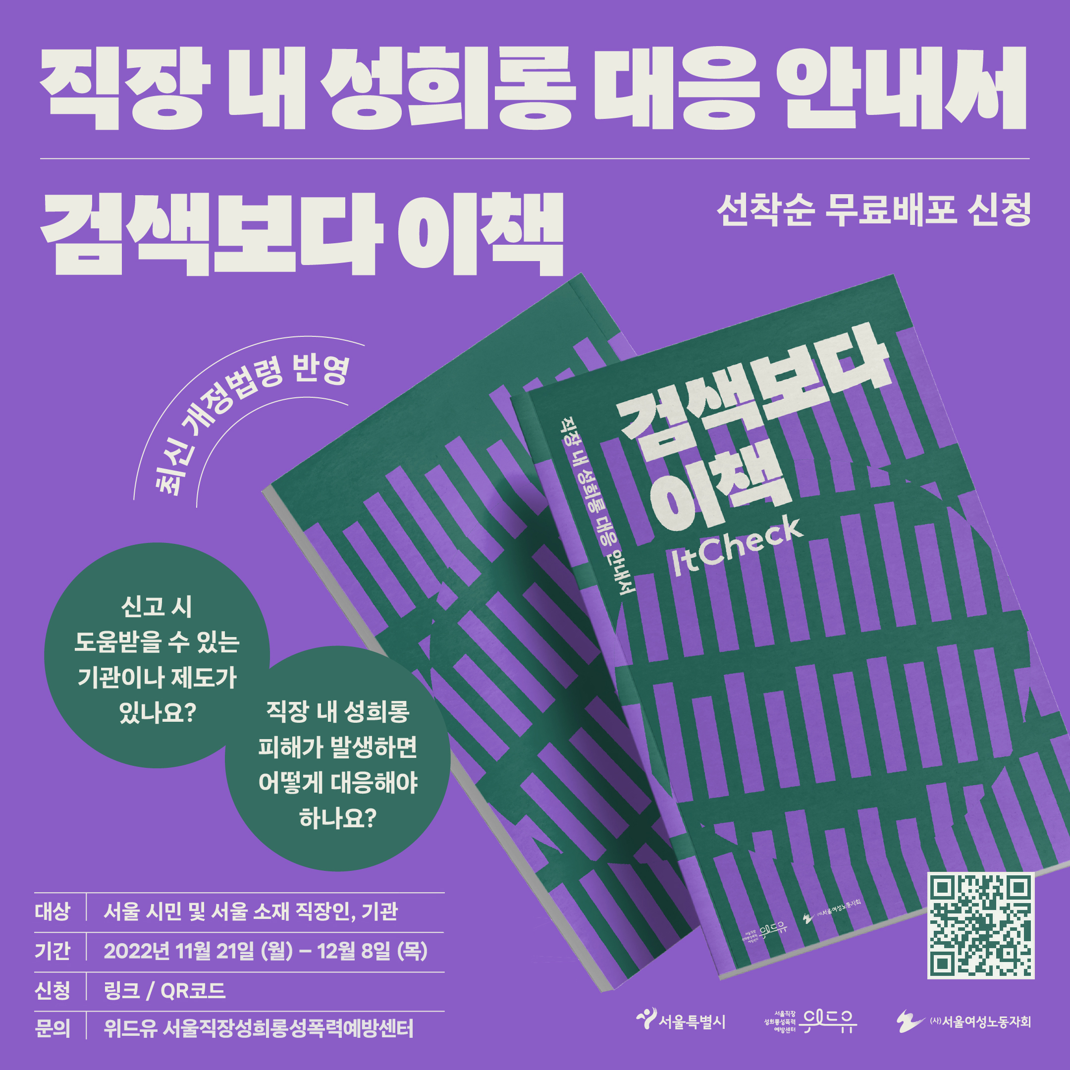 직장 내 성희롱 대응 안내서 검색보다 이책. 선착순 무료배포 신청. 최신 개정법령 반영. 신고시 도움을 받을 수 있는 기관이나 제도가 있나요. 직장 내 성희롱 피해가 발생하면 어떻게 대응해야 하나요. 대상. 서울 시민 및 서울 소재 직장인, 기관. 기간. 2022년 11월 21일. 월. 부터. 12월 8일. 목. 까지. 신청. 링크. QR코드. 문의. 위드유 서울직장성희롱성폭력예방센터.