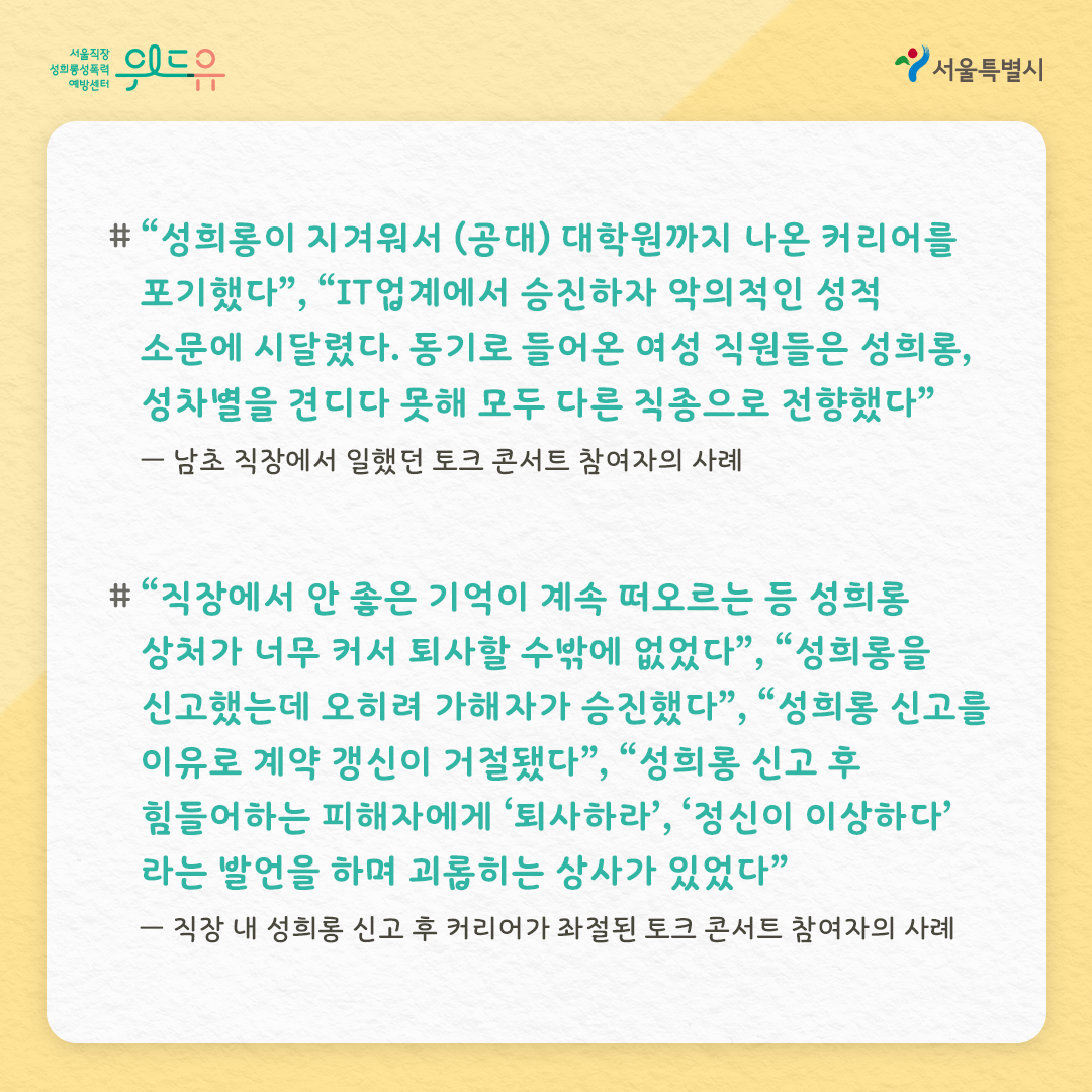 위드유 서울직장성희롱성폭력예방센터 서울특별시 “성희롱이 지겨워서 (공대) 대학원까지 나온 커리어를 포기했다”, “IT업계에서 승진하자 악의적인 성적 소문에 시달렸다. 동기로 들어온 여성 직원들은 성희롱, 성차별을 견디다 못해 모두 다른 직종으로 전향했다” - 남초 직장에서 일했던 토크 콘서트 참여자의 사례 “직장에서 안 좋은 기억이 계속 떠오르는 등 성희롱 상처가 너무 커서 퇴사할 수밖에 없었다”, “성희롱을 신고했는데 오히려 가해자가 승진했다”, “성희롱 신고를 이유로 계약 갱신이 거절됐다”, “성희롱 신고 후 힘들어하는 피해자에게 퇴사하라, 정신이 이상하다라는 발언을 하며 괴롭히는 상사가 있었다” - 직장 내 성희롱 신고 후 커리어가 좌절된 토크 콘서트 참여자의 사례