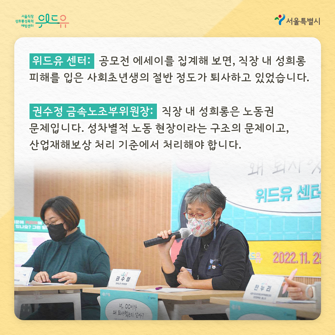 위드유 서울직장성희롱성폭력예방센터 서울특별시 위드유 센터 : 에세이 공모전을 분석해 보면, 직장 내 성희롱 피해를 입은 사회초년생의 절반 정도가 퇴사하고 있었습니다. 권수정 금속노조부위원장 : 직장 내 성희롱은 노동권 문제입니다. 성차별적 노동 현장이라는 구조의 문제이고, 산업재해보상 처리 기준에서 처리해야 합니다.