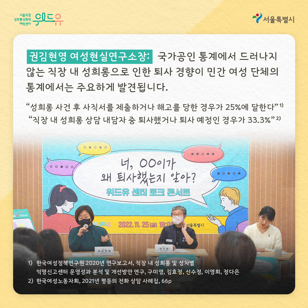 위드유 서울직장성희롱성폭력예방센터 권김현영 여성현실연구소장 : 국가공인 통계에서 드러나지 않는 직장 내 성희롱으로 인한 퇴사 경향이 민간 여성 단체에서는 주요하게 발견됩니다. “성희롱 사건 후 사직서를 제출하거나 해고를 당한 경우가 25%에 달한다”각주1 “직장 내 성희롱 상담 내담자 중 퇴사했거나 퇴사 예정인 경우가 33.3%” 각주2 각주 1 한국여성정책연구원 2020년 연구보고서, 직장 내 성희롱 및 성차별 익명신고센터 운영성과 분석 및 개선방안 연구, 구미영, 김효정, 신수정, 이영희, 정다은 각주2 한국여성노동자회, 2021년 평등의 전화 상담 사례집, 66p