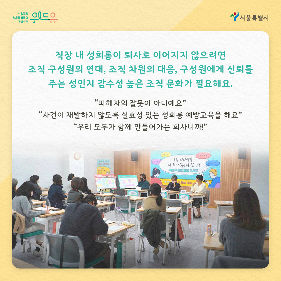위드유 서울직장성희롱성폭력예방센터 서울특별시 직장 내 성희롱이 퇴사로 이어지지 않으려면 조직 구성원의 연대, 조직 차원의 대응, 구성원에게 신뢰를 주는 성인지 감수성 높은 조직 문화가 필요해요. “피해자의 잘못이 아니에요” “사건이 재발하지 않도록 실효성 있는 성희롱 예방교육을 해요” “우리 모두가 함께 만들어가는 회사니까!”