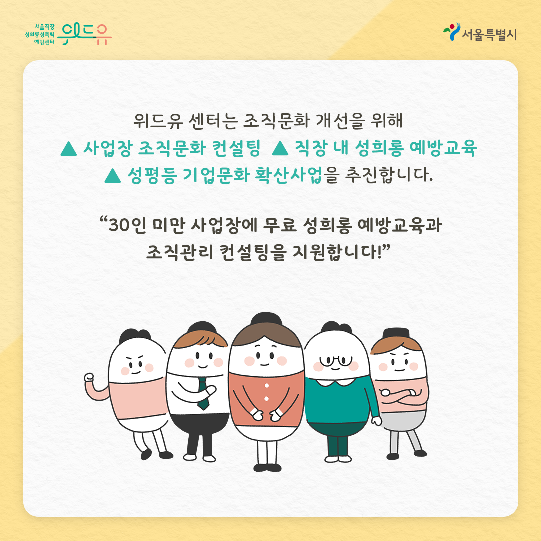 위드유 서울직장성희롱성폭력예방센터 서울특별시 위드유 센터는 조직문화 개선을 위해 사업장 조직문화 컨설팅 직장 내 성희롱 예방교육 성평등 기업문화 확산사업을 추진합니다. “30인 미만 사업장에 무료 성희롱 예방교육과 조직관리 컨설팅을 지원합니다!”