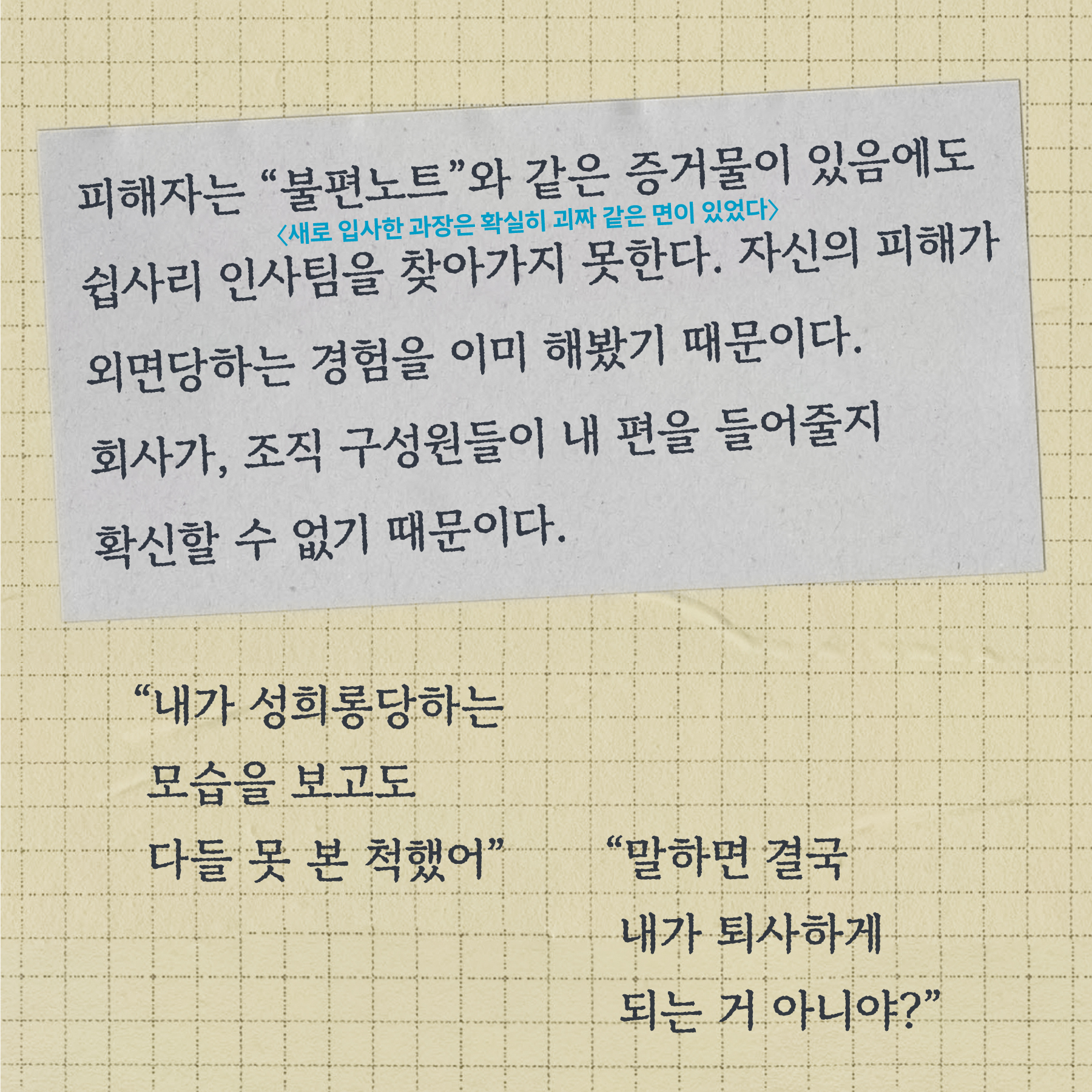 피해자는 불편노트(새로 입사한 과장은 확실히 괴짜 같은 면이 있었다)와 같은 증거물이 있음에도 쉽사리 인사팀을 찾아가지 못한다. 자신의 피해가 외면당하는 경험을 이미 해봤기 때문이다. 회사가, 조직 구성원들이 내 편을 들어줄지 확신할 수 없기 때문이다.