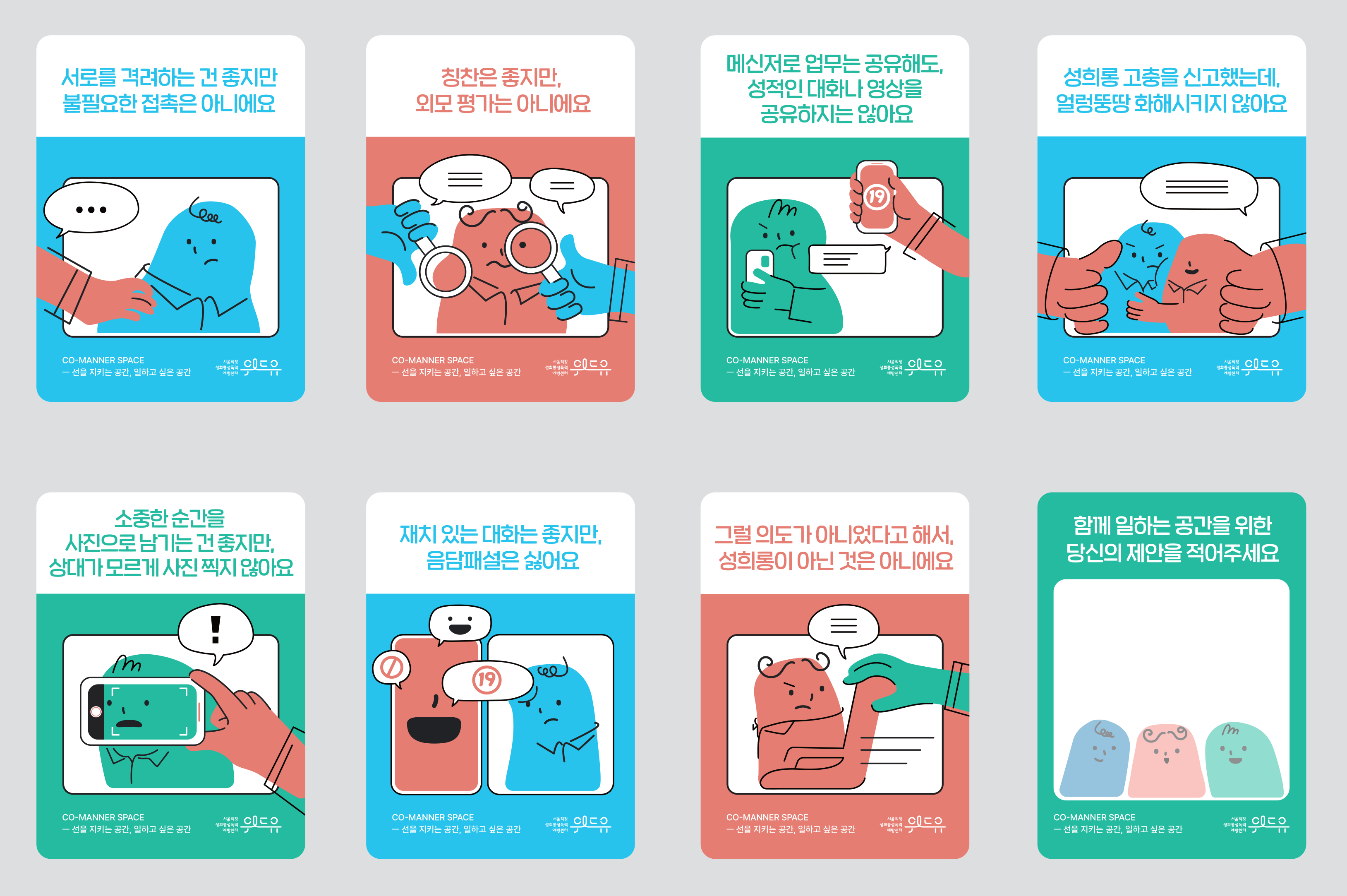 성희롱 예방을 위한 코 매너스페이스 직사각형 스티커 8종. 스티커1. 서로를 격려하는 건 좋지만 불필요한 접촉은 아니에요. 박스 선을 넘어 침범한 손이 다른 사람의 어깨를 짚는 그림이다. 스티커2. 칭찬은 좋지만, 외모 평가는 아니에요. 박스 선을 넘어 침범한 손이 돋보기로 다른 사람의 이목구비를 들여다보며 부적절한 말을 얹고 있는 그림이다. 스티커3. 메신저로 업무는 공유해도 성적인 대화나 영상을 공유하지는 않아요. 박스 선을 넘어 침범한 손이 화면에 19금 표시가 떠 있는 휴대전화를 들이미는 그림이다. 스티커4. 성희롱 고충을 신고했는데 얼렁뚱땅 화해시키지 않아요. 박스 선을 넘어 양쪽으로 침범한 손이 두 사람을 억지로 밀착시키는 그림이다. 스티커5. 소중한 순간을 사진으로 남기는 건 좋지만 상대가 모르게 사진 찍지 않아요. 박스 선을 넘어 침범한 손이 휴대전화를 들고 다른 사람의 얼굴을 기습으로 찍는 그림이다. 스티커6. 재치 있는 대화는 좋지만 음담패설은 싫어요. 박스 선을 넘어 침범한 19금 말풍선에 다른 사람이 찌푸린 표정을 짓고 있는 그림이다. 스티커7. 그럴 의도가 아니었다고 해서 성희롱이 아닌 것은 아니에요. 박스 선을 넘어 침범한 손이 다른 사람이 앉아 있는 의자를 잡아당기며 부적절한 말을 얹는 그림이다. 스티커8. 함께 일하는 공간을 위한 당신의 제안을 적어주세요. 하얀 빈칸. 끝.