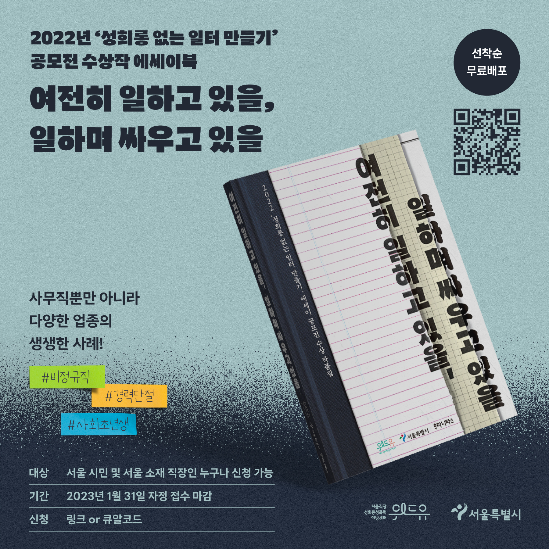 2022년 성희롱 없는 일터 만들기 공모전 수상작 에세이북 여전히 일하고 있을, 일하며 싸우고 있을 선착순 무료 배포 사무직뿐만 아니라 다양한 업종의 생생한 사례! 비정규직 경력단절 사회초년생 대상 : 서울 시민 및 서울 소재 직장인 누구나 신청 가능 기간 : 2023년 1월 31일 자정 접수 마감 신청 : 링크 or 큐알코드 위드유 서울직장성희롱성폭력예방센터 서울특별시