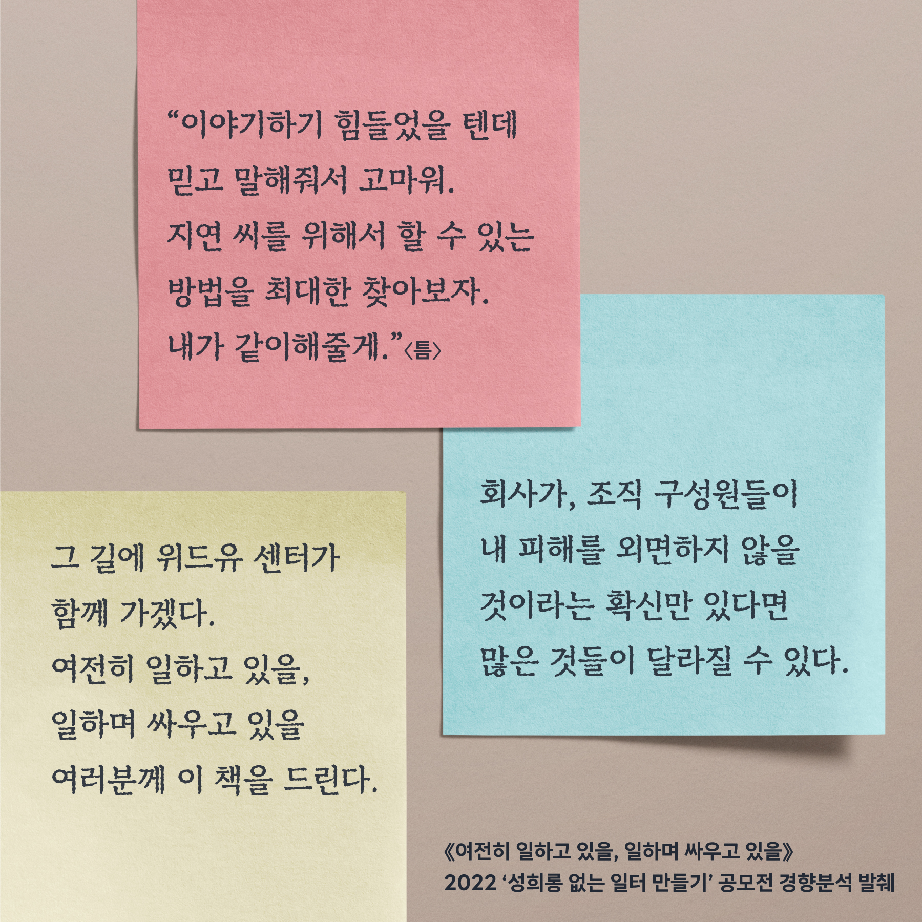 “이야기하기 힘들었을 텐데 믿고 말해줘서 고마워. 지연 씨를 위해서 할 수 있는 방법을 최대한 찾아보자. 내가 같이해줄게.”(틈) 회사가, 조직 구성원들이 내 피해를 외면하지 않을 것이라는 확신만 있다면 많은 것들이 달라질 수 있다. 그 길에 위드유 센터가 함께 가겠다. 여전히 일하고 있을, 일하며 싸우고 있을 여러분께 이 책을 드린다. (여전히 일하고 있을, 일하며 싸우고 있을) 2022 성희롱 없는 일터 만들기 공모전 경향분석 발췌