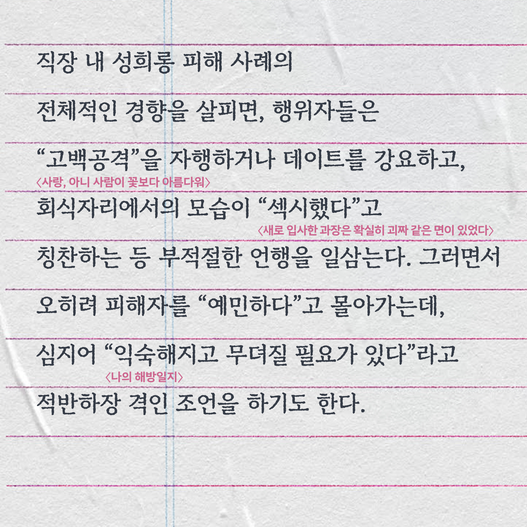 직장 내 성희롱 피해 사례의 전체적인 경향을 살피면, 행위자들은 “고백공격”(사랑, 아니 사람이 꽃보다 아름다워)을 자행하거나 데이트를 강요하고, 회식자리에서의 모습이 “섹시했다”(새로 입사한 과장은 확실히 괴짜 같은 면이 있었다)고 칭찬하는 등 부적절한 언행을 일삼는다. 그러면서 오히려 피해자를 “예민하다”고 몰아가는데, 심지어 “익숙해지고 무뎌질 필요가 있다”(나의 해방일지)라고 적반하장 격인 조언을 하기도 한다.