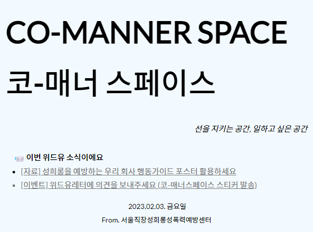 co.manner space. 코.매너 스페이스. 선을 지키는 공간 일하고 싶은 공간. 이번 위드유 소식이에요. 자료. 성희롱을 예방하는 우리 회사 행동가이드 포스터 활용하세요. 이벤트. 위드유레터에 의견을 보내주세요. 코-매너스페이스 스티커 발송. 2023.02.03. 금요일. From. 서울직장성희롱성폭력예방센터.