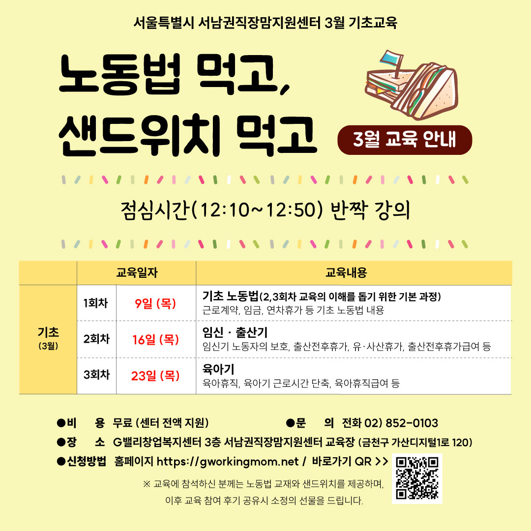 서울특별시 서남권직장맘지원센터 3월 기초교육 노동법 먹고, 샌드위치 먹고 3월 교육 안내 점심시간(12:10~12:50)반짝 강의 기초(3월) 1회차 교육일자 9일 (목) 교육내용 기초 노동법(2,3회차 교육의 이해를 돕기 위한 기본 과정) 근로계약, 임금, 연차휴가 등 기초 노동법 내용 2회차 교육일자 16일 (목) 교육내용 임신·출산기 임신기 노동자의 보호, 출산전후휴가, 유·사산휴가, 출산전후휴가급여 등 3회차 23일 (목) 육아기 육아휴직, 육아기 근로시간 단축, 육아휴직급여 등 비용 무료 (센터 전액 지원) 문의 전화 02)852-0103 장소 G벨리창업복지센터 3층 서남권직장맘지원센터 교육장 (금천구 가산디지털1로 120) 신청방법 홈페이지 https://gworkingmom.net/ 바로가기 QR ※ 교육에 참석하신 분께는 샌드위치를 제공하며, 이후 교육 참여 후기 공유시 소정의 선물을 드립니다.