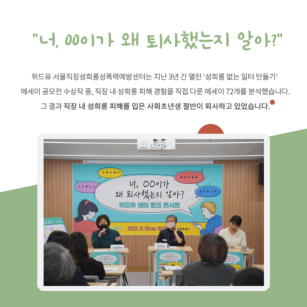 카드1. 너 OO이가 왜 퇴사했는지 알아?. 위드유 서울직장성희롱성폭력예방센터는 지난 3년 간 성희롱 없는 일터 만들기 에세이 공모전 수상작 중 직장 내 성희롱 피해 경험을 직접 다룬 에세이 72개를 분석했습니다. 그 결과 직장 내 성희롱 피해를 입은 사회초년생 절반이 퇴사하고 있었습니다. 사진 설명. 위드유센터 너 OO이가 왜 퇴사했는지 알아? 토크콘서트 사진. 두 패널이 앉아 한 명이 마이크를 잡고 발언하고 있다. 끝.