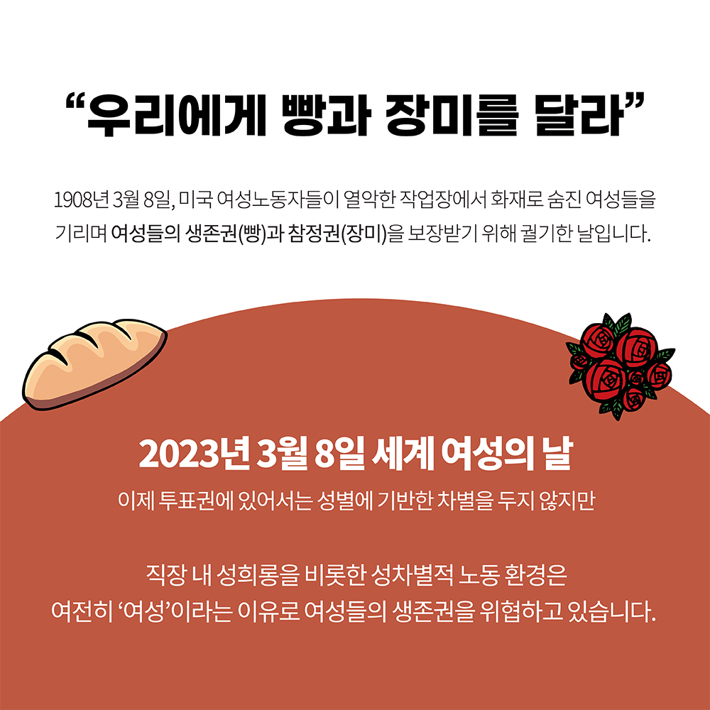 카드5. 우리에게 빵과 장미를 달라. 1908년 3월 8일 미국 여성 노동자들이 열악한 작업장에서 화재로 숨진 여성들을 기리며 여성들의 생존권-빵과 참정권-장미을 보장받기 위해 궐기한 날입니다. 2023년 3월 8일 세계 여성의 날. 이제 투표권에 있어서는 성별에 기반한 차별을 두지 않지만 직장 내 성희롱을 비롯한 성차별적 노동 환경은 여전히 여성이라는 이유로 여성들의 생존권을 위협하고 있습니다. 끝.