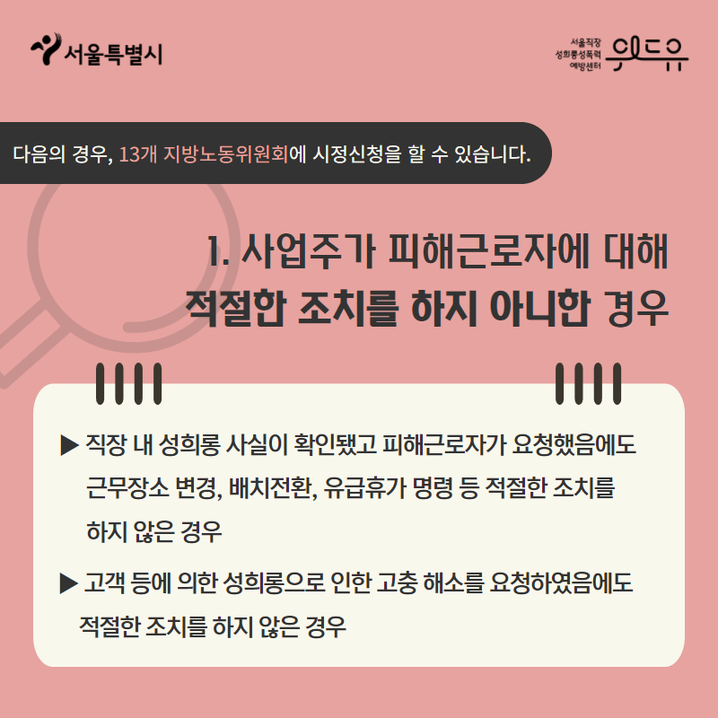 카드뉴스 2장. 다음의 경우, 13개 지방노동위원회에 시정신청을 할 수 있습니다. 1. 사업주가 피해근로자에 대해 적절한 조치를 하지 아니한 경우△직장 내 성희롱 사실이 확인됐고 피해근로자가 요청했음에도 근무장소의 변경, 배치전환, 유급휴가 명령 등의 적절한 조치를 하지 않은 경우 △고객 등에 의한 성희롱으로 인한 고충 해소를 요청하였음에도 적절한 조치를 하지 않은 경우