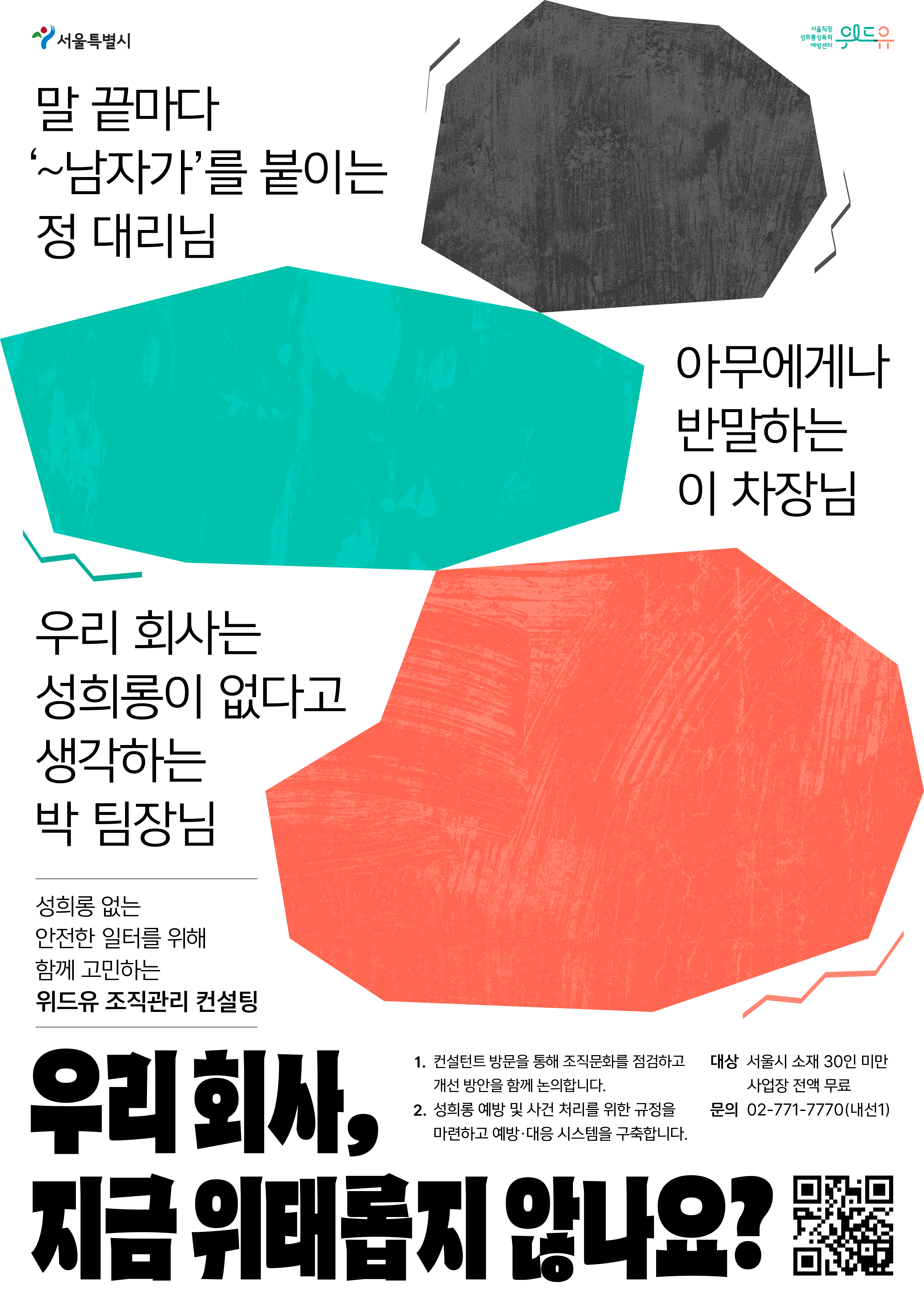 서울특별시 위드유서울직장성희롱성폭력예방센터 말 끝마다 ‘~남자가’를 붙이는 정 대리님, 아무에게나 반말하는 이 차장님, 우리 회사는 성희롱이 없다고 생각하는 박 팀장님, 우리 회사, 지금 위태롭지 않나요? 성희롱 없는 안전한 일터를 위해 함께 고민하는 위드유 조직관리 컨설팅 1. 컨설턴트 방문을 통해 조직문화를 점검하고 개선 방안을 함께 논의합니다. 2. 성희롱 예방 및 사건 처리를 위한 규정을 마련하고 예방·대응 시스템을 구축합니다. 대상 : 서울시 소재 30인 미만 사업장 전액 무료. 문의 : 02-771-7770 (내선1).