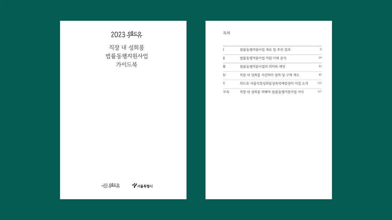 직장 내 성희롱 법률동행지원사업 가이드북. 목차. 일. 법률동행지원사업 개요 및 추진 결과. 이. 법률동행지원사업 지원 사례 분석. 삼. 법률동행지원사업의 의미와 제언. 사. 직장 내 성희롱 사건처리 절차 및 구제 제도. 오. 위드유 서울직장성희롱성폭력예방센터 사업 소개. 부록. 직장 내 성희롱 피해자 법률동행지원사업 서식