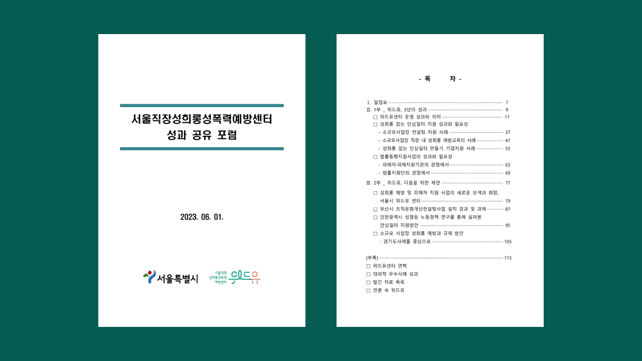 서울직장성희롱성폭력예방센터 성과 공유 포럼 자료집. 목차. 일. 일정표. 이. 일부. 위드유. 삼년의 성과. 이. 위드유센터 운영 성과와 의미. 성희롱 없는 안심일터 지원 성과와 필요성. 소규모사업장 컨설팅 지원 사례. 소규모사업장 직장 내 성희롱 예방교육의 사례. 성희롱 없는 안심일터 만들기 기업지원 사례. 법률동행지원사업의 성과와 필요성. 피해자·피해지원기관의 관점에서. 법률지원단의 관점에서. 삼. 이부. 위드유. 다음을 위한 제언. 성희롱 예방 및 피해자 지원 사업의 새로운 모색과 희망. 서울시 위드유 센터., 부산시 조직문화개선컨설팅사업 설치 경과 및 과제. 인천광역시 성평등 노동정책 연구를 통해 살펴본 안심일터 지원방안. 소규모 사업장 성희롱 예방과 규제 방안. 경기도사례를 중심으로. 부록. 위드유센터 연혁. 대외적 우수사례 성과. 발간 자료 목록. 언론 속 위드유